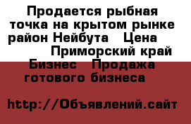Продается рыбная точка на крытом рынке,район Нейбута › Цена ­ 500 000 - Приморский край Бизнес » Продажа готового бизнеса   